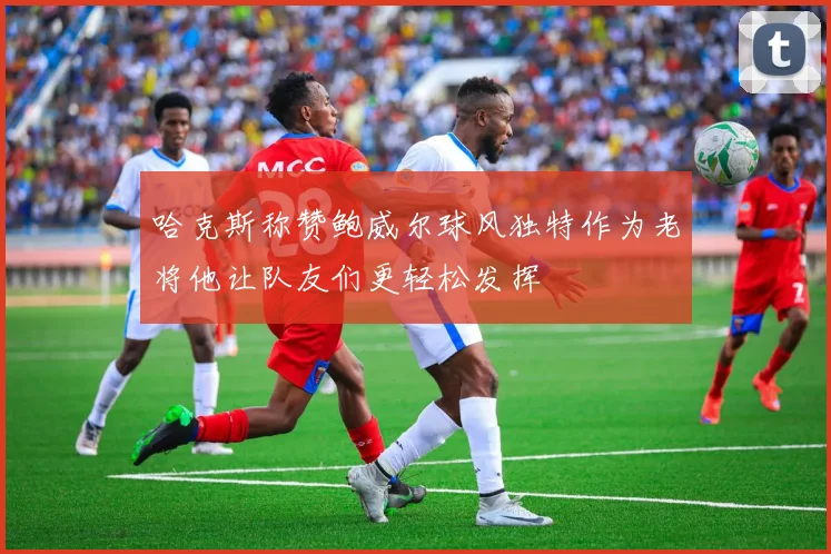 哈克斯称赞鲍威尔球风独特作为老将他让队友们更轻松发挥