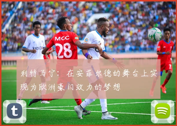 利特马宁：在安菲尔德的舞台上实现为欧洲豪门效力的梦想