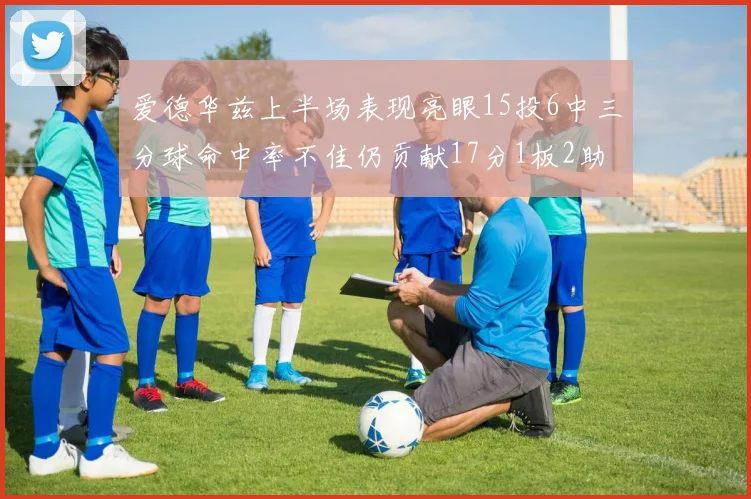 爱德华兹上半场表现亮眼15投6中三分球命中率不佳仍贡献17分1板2助