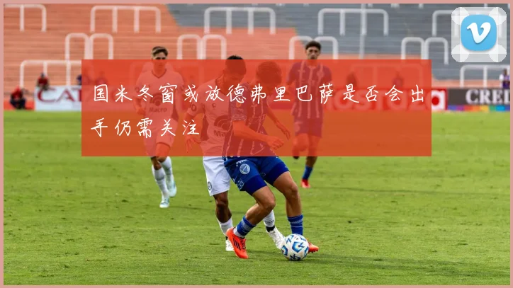 国米冬窗或放德弗里巴萨是否会出手仍需关注
