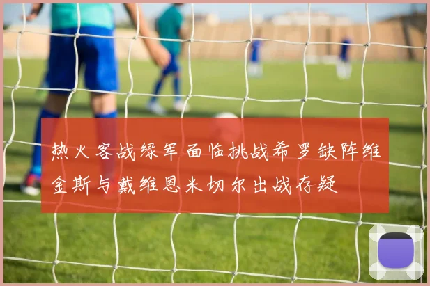 热火客战绿军面临挑战希罗缺阵维金斯与戴维恩米切尔出战存疑