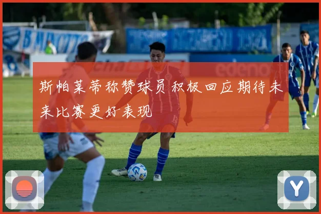 斯帕莱蒂称赞球员积极回应期待未来比赛更好表现