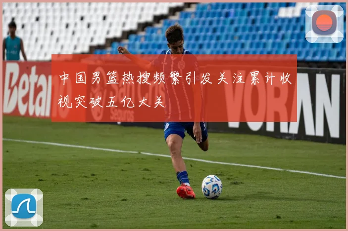 中国男篮热搜频繁引发关注累计收视突破五亿大关