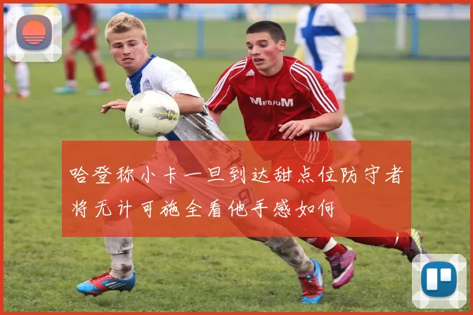 哈登称小卡一旦到达甜点位防守者将无计可施全看他手感如何