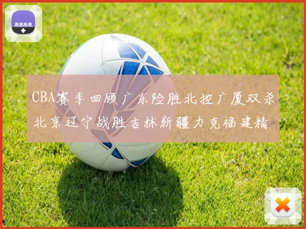 CBA赛季回顾广东险胜北控广厦双杀北京辽宁战胜吉林新疆力克福建精彩纷呈