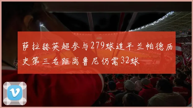 萨拉赫英超参与279球追平兰帕德历史第三名距离鲁尼仍需32球