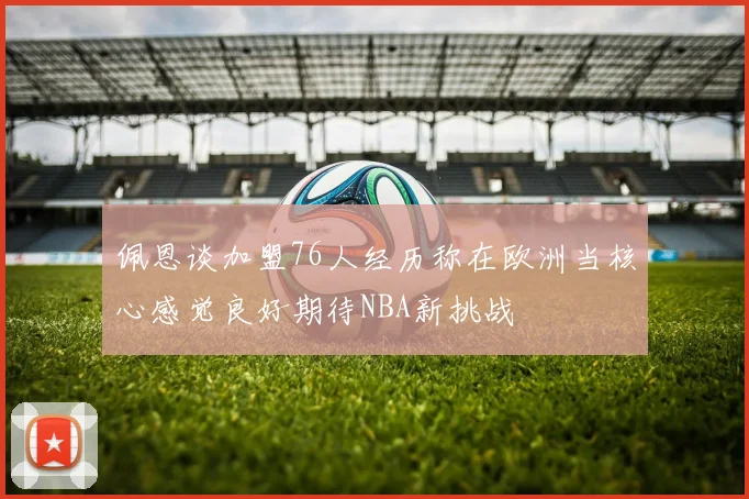 佩恩谈加盟76人经历称在欧洲当核心感觉良好期待NBA新挑战