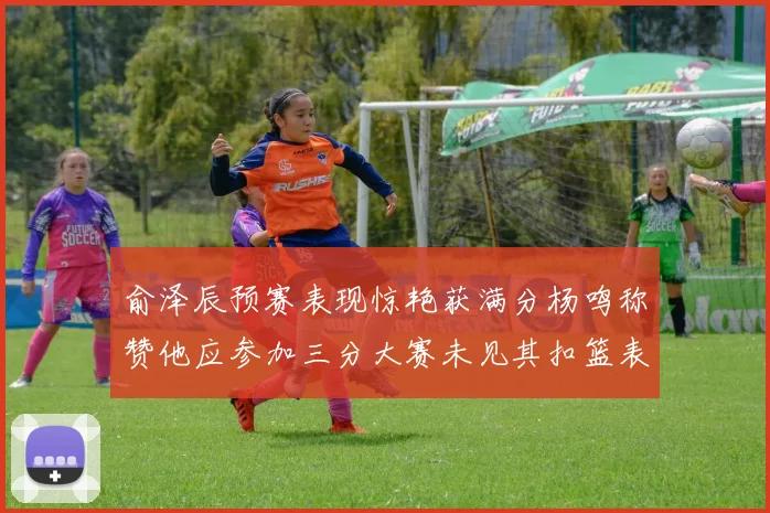 俞泽辰预赛表现惊艳获满分杨鸣称赞他应参加三分大赛未见其扣篮表现
