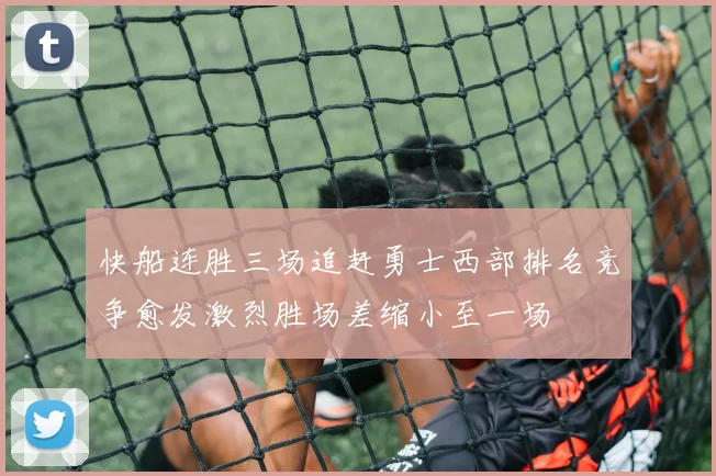 快船连胜三场追赶勇士西部排名竞争愈发激烈胜场差缩小至一场