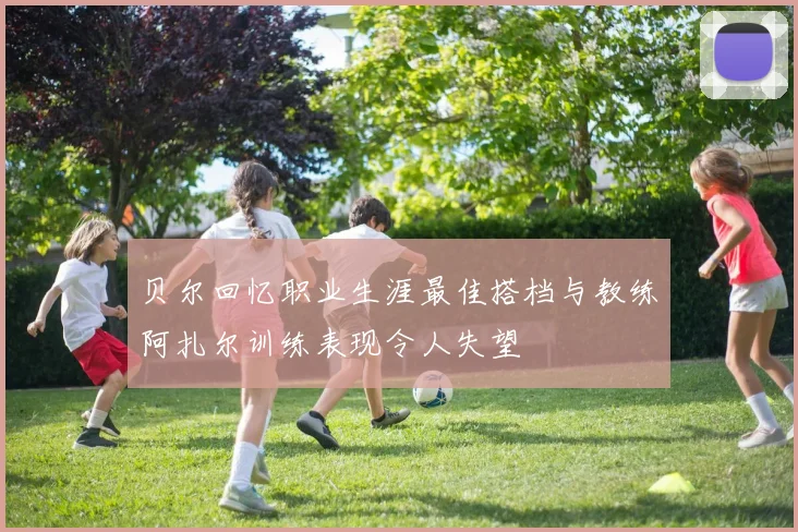 贝尔回忆职业生涯最佳搭档与教练阿扎尔训练表现令人失望