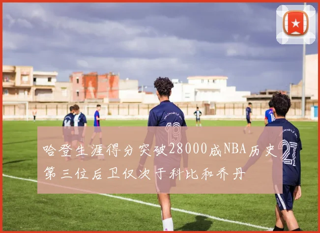哈登生涯得分突破28000成NBA历史第三位后卫仅次于科比和乔丹