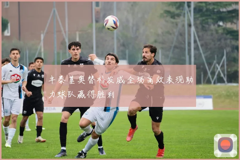 丰泰基奥替补发威全场高效表现助力球队赢得胜利