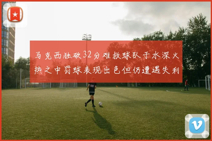 马克西独砍32分难救球队于水深火热之中罚球表现出色但仍遭遇失利