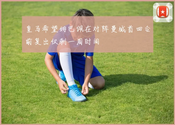 皇马希望姆巴佩在对阵曼城首回合前复出仅剩一周时间
