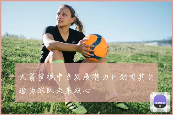 火箭重视申京发展潜力计划将其打造为球队未来核心