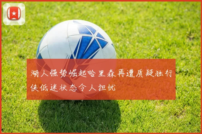 湖人强势崛起哈里森再遭质疑独行侠低迷状态令人担忧