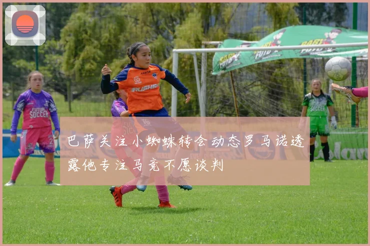 巴萨关注小蜘蛛转会动态罗马诺透露他专注马竞不愿谈判