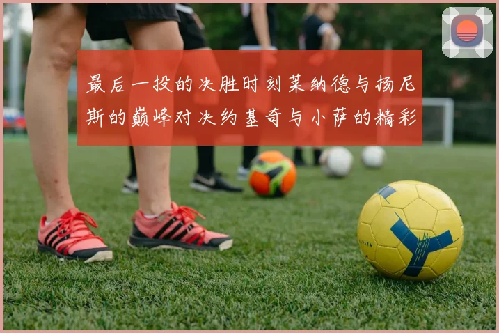 最后一投的决胜时刻莱纳德与扬尼斯的巅峰对决约基奇与小萨的精彩较量