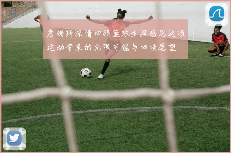 詹姆斯深情回顾篮球生涯感恩这项运动带来的无限可能与回馈愿望