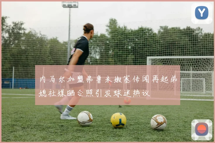 内马尔加盟弗鲁米嫩塞传闻再起弟媳社媒晒合照引发球迷热议