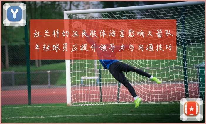 杜兰特的沮丧肢体语言影响火箭队年轻球员应提升领导力与沟通技巧