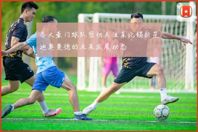 各大豪门球队密切关注莱比锡新星迪奥曼德的未来发展动态
