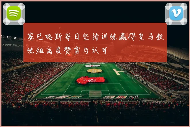 塞巴略斯每日坚持训练赢得皇马教练组高度赞赏与认可