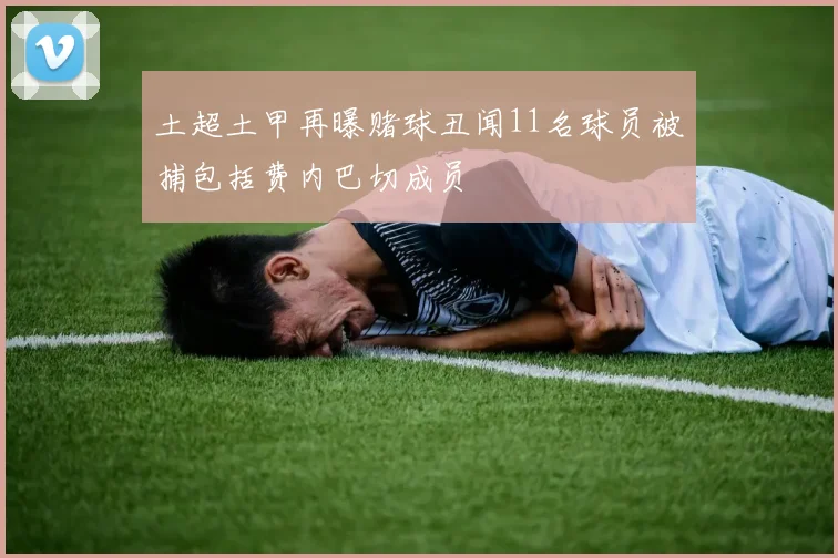 土超土甲再曝赌球丑闻11名球员被捕包括费内巴切成员