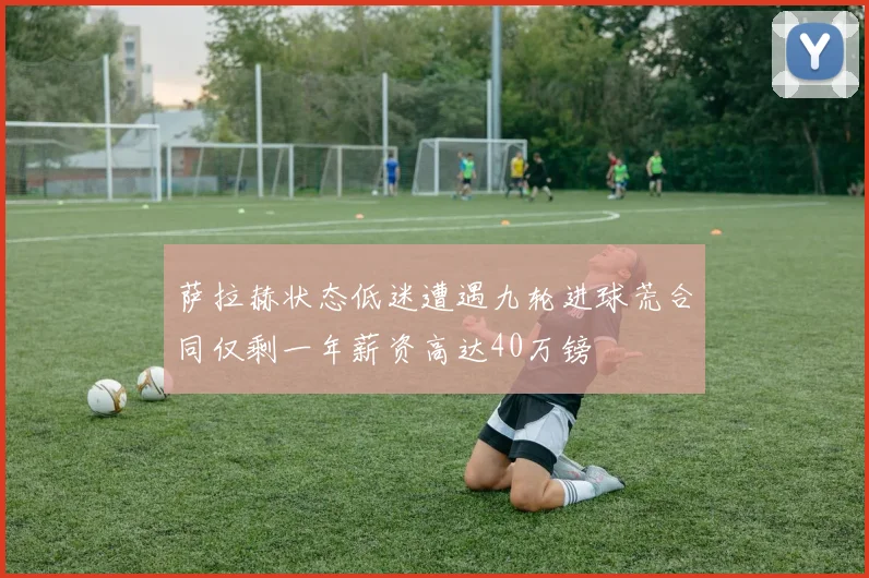 萨拉赫状态低迷遭遇九轮进球荒合同仅剩一年薪资高达40万镑