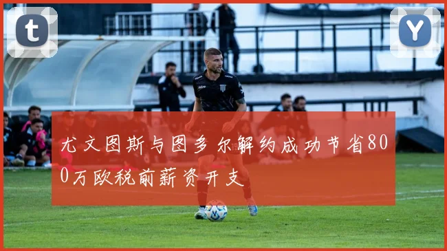 尤文图斯与图多尔解约成功节省800万欧税前薪资开支