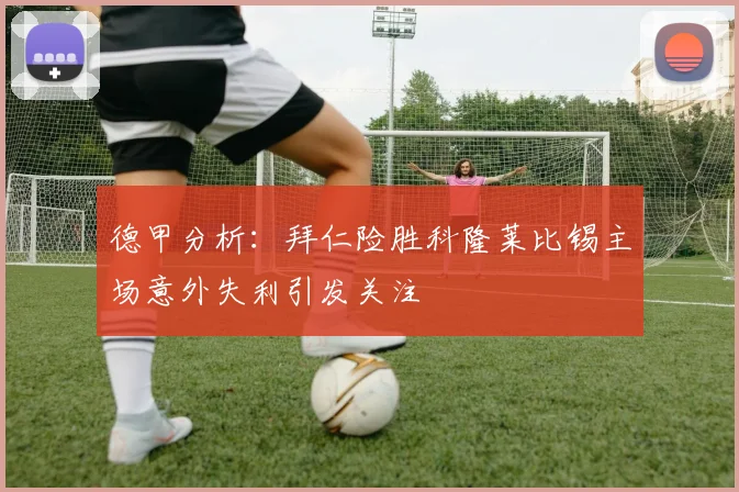 德甲分析：拜仁险胜科隆莱比锡主场意外失利引发关注