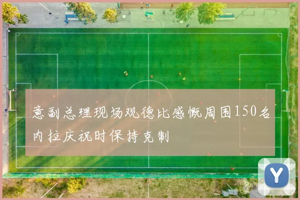 意副总理现场观德比感慨周围150名内拉庆祝时保持克制