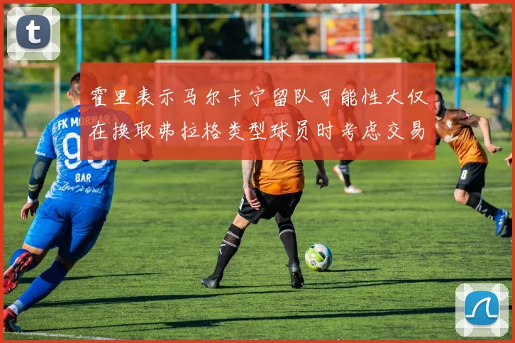 霍里表示马尔卡宁留队可能性大仅在换取弗拉格类型球员时考虑交易